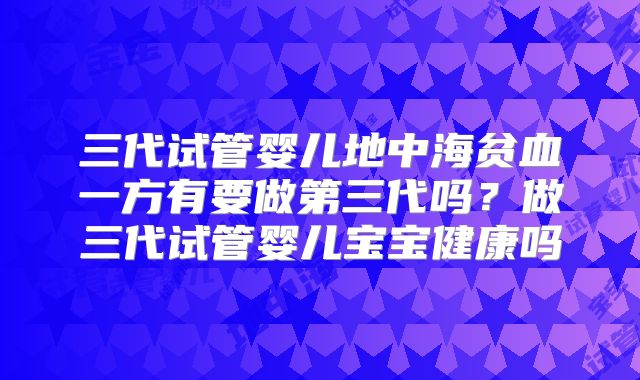 三代试管婴儿地中海贫血一方有要做第三代吗？做三代试管婴儿宝宝健康吗