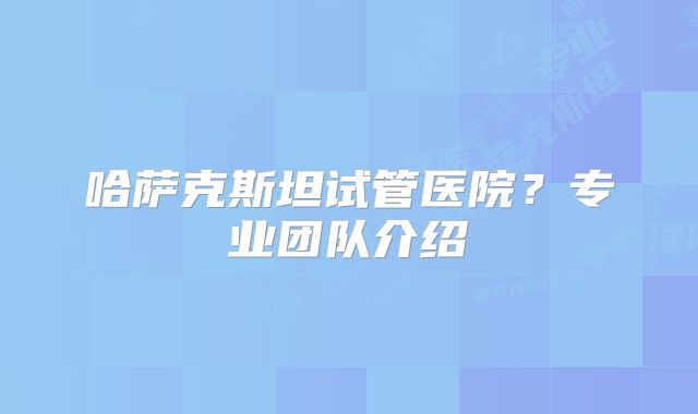 哈萨克斯坦试管医院？专业团队介绍