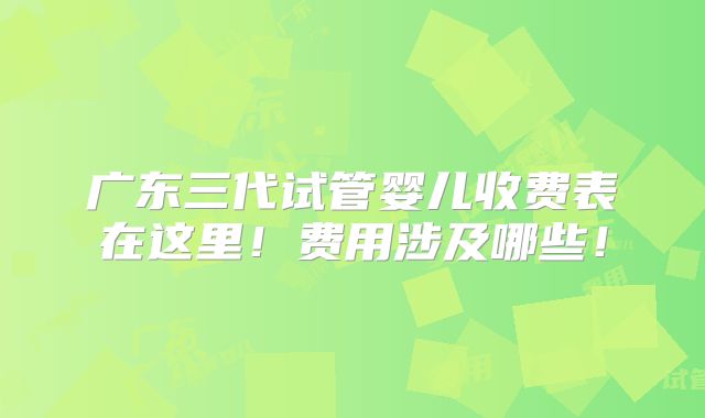 广东三代试管婴儿收费表在这里!费用涉及哪些!