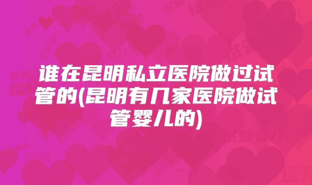 谁在昆明私立医院做过试管的(昆明有几家医院做试管婴儿的)
