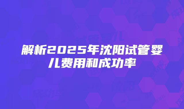 解析2025年沈阳试管婴儿费用和成功率