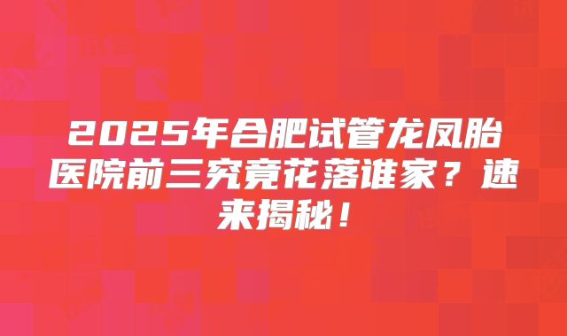 2025年合肥试管龙凤胎医院前三究竟花落谁家？速来揭秘！