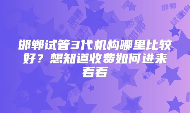 邯郸试管3代机构哪里比较好？想知道收费如何进来看看
