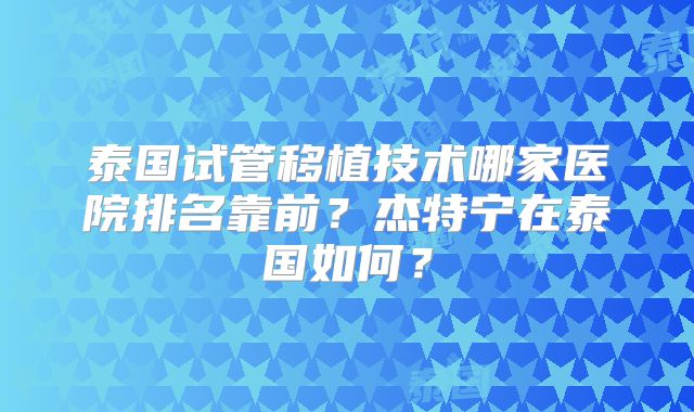泰国试管移植技术哪家医院排名靠前?杰特宁在泰国如何?