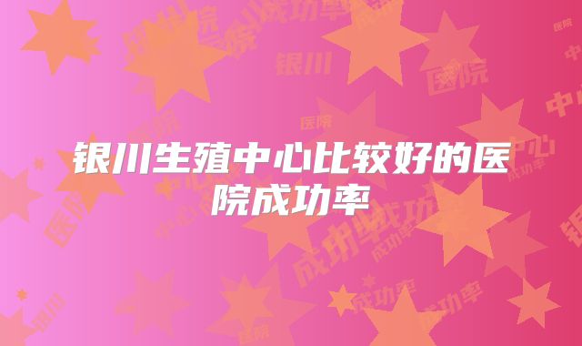 银川生殖中心比较好的医院成功率