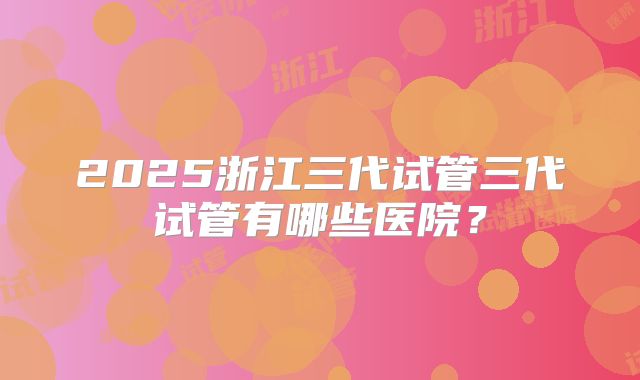 2025浙江三代试管三代试管有哪些医院？