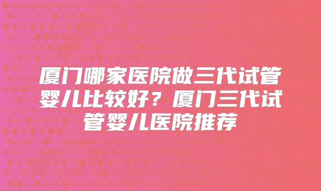厦门哪家医院做三代试管婴儿比较好?厦门三代试管婴儿医院推荐