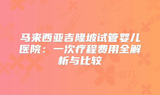 马来西亚吉隆坡试管婴儿医院:一次疗程费用全解析与比较