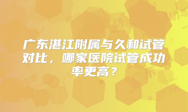 广东湛江附属与久和试管对比,哪家医院试管成功率更高?