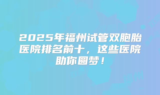 2025年福州试管双胞胎医院排名前十，这些医院助你圆梦！