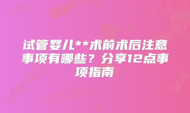 试管婴儿**术前术后注意事项有哪些？分享12点事项指南