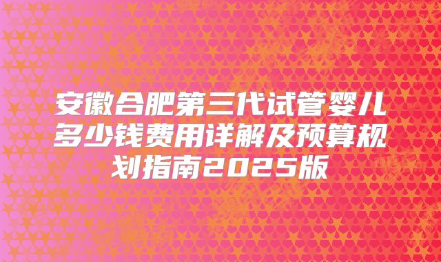 安徽合肥第三代试管婴儿多少钱费用详解及预算规划指南2025版