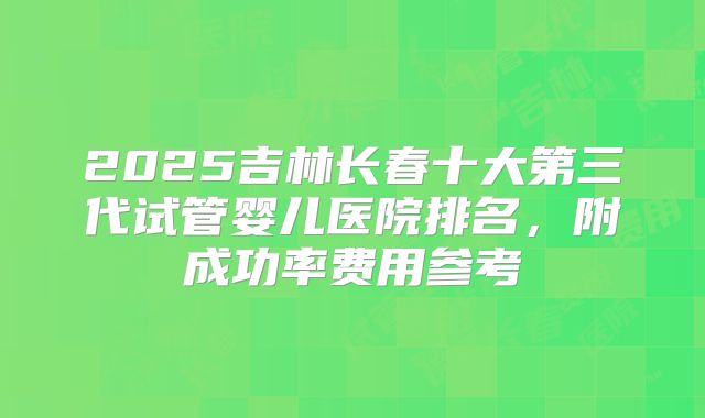 2025吉林长春十大第三代试管婴儿医院排名，附成功率费用参考