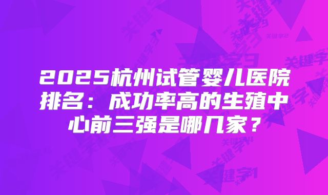 2025杭州试管婴儿医院排名：成功率高的生殖中心前三强是哪几家？