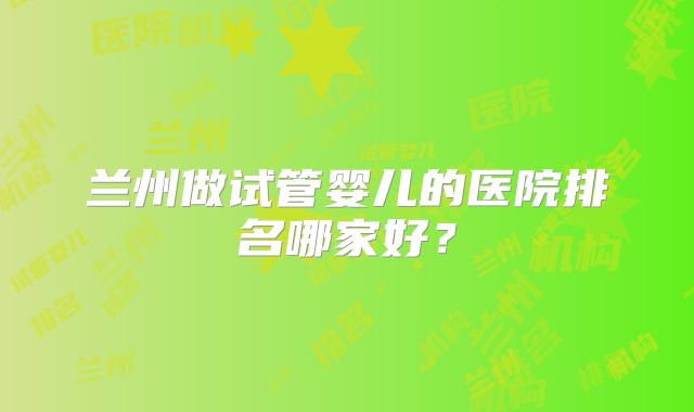 兰州做试管婴儿的医院排名哪家好？