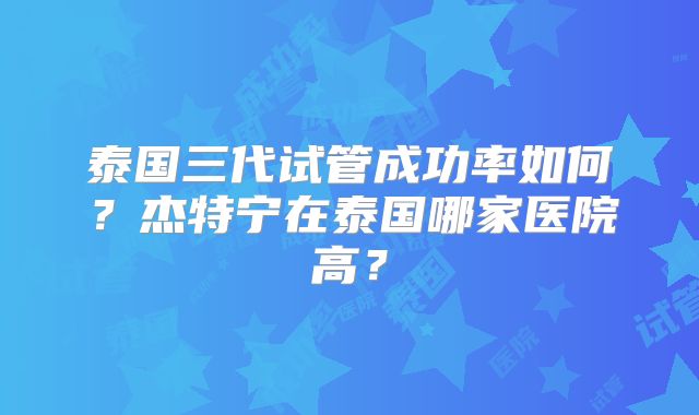 泰国三代试管成功率如何？杰特宁在泰国哪家医院高？