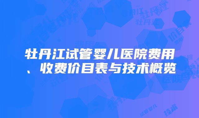 牡丹江试管婴儿医院费用、收费价目表与技术概览