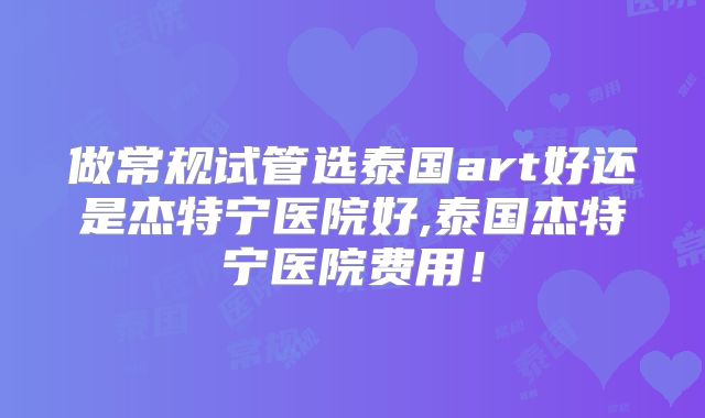 做常规试管选泰国art好还是杰特宁医院好,泰国杰特宁医院费用!
