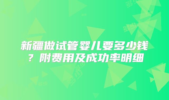 新疆做试管婴儿要多少钱?附费用及成功率明细