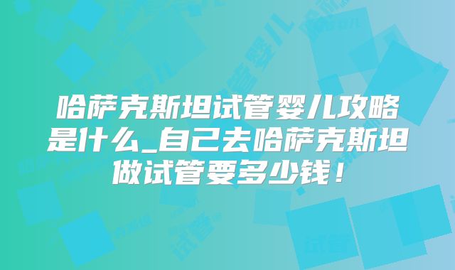 哈萨克斯坦试管婴儿攻略是什么_自己去哈萨克斯坦做试管要多少钱！