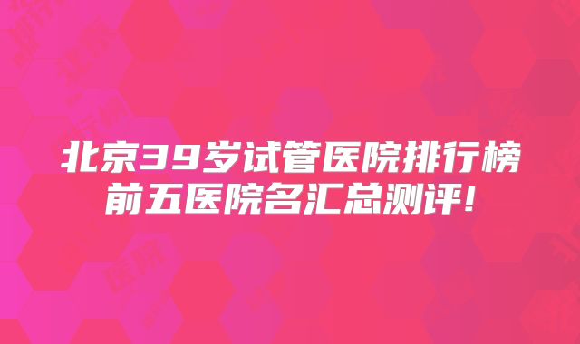 北京39岁试管医院排行榜前五医院名汇总测评!