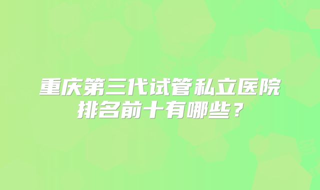 重庆第三代试管私立医院排名前十有哪些？