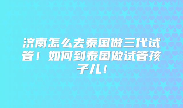 济南怎么去泰国做三代试管！如何到泰国做试管孩子儿！