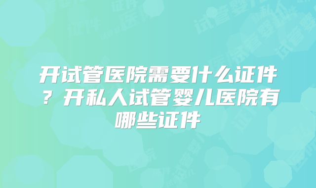 开试管医院需要什么证件？开私人试管婴儿医院有哪些证件