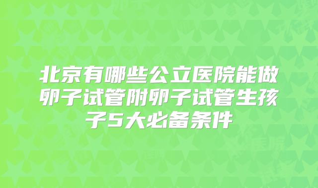 北京有哪些公立医院能做卵子试管附卵子试管生孩子5大必备条件