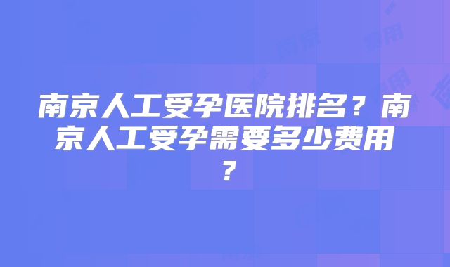 南京人工受孕医院排名?南京人工受孕需要多少费用?