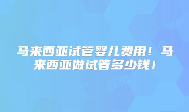 马来西亚试管婴儿费用！马来西亚做试管多少钱！