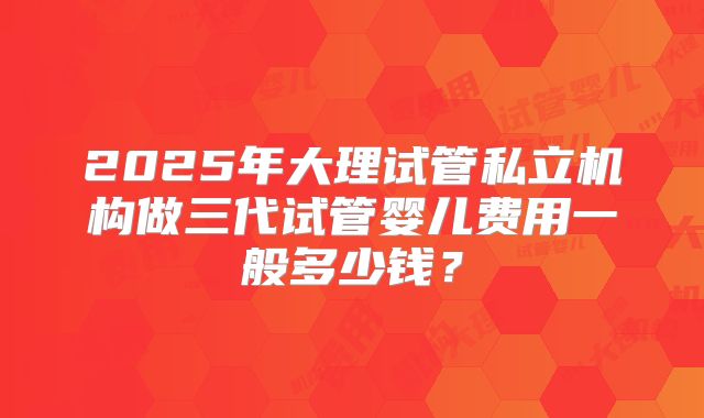 2025年大理试管私立机构做三代试管婴儿费用一般多少钱？