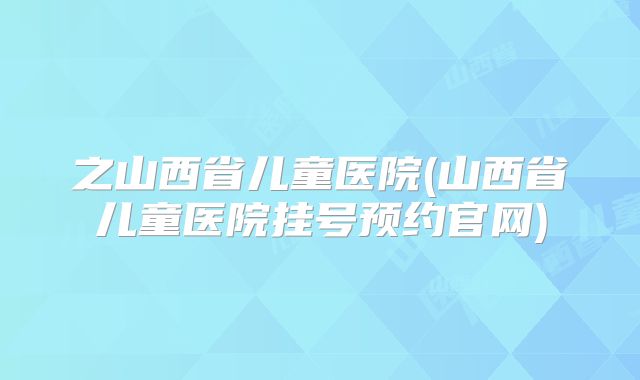 之山西省儿童医院(山西省儿童医院挂号预约官网)