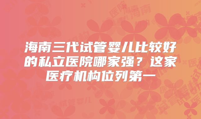 海南三代试管婴儿比较好的私立医院哪家强？这家医疗机构位列第一