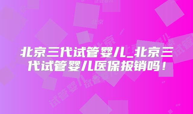 北京三代试管婴儿_北京三代试管婴儿医保报销吗!