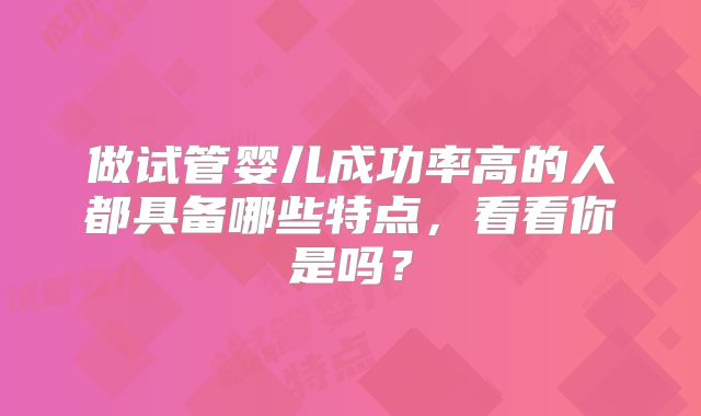 做试管婴儿成功率高的人都具备哪些特点，看看你是吗？