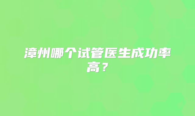 漳州哪个试管医生成功率高？