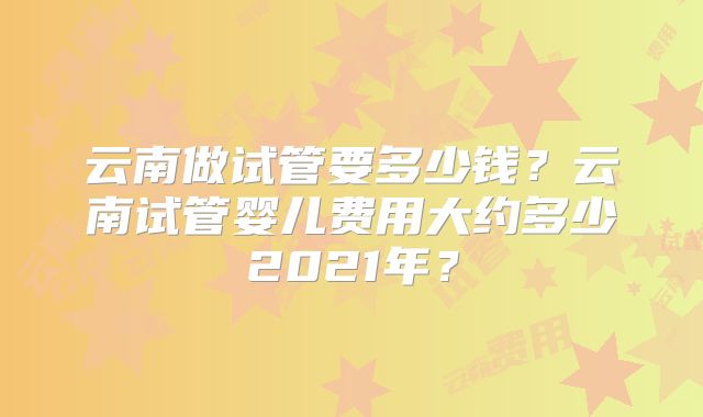 云南做试管要多少钱？云南试管婴儿费用大约多少2021年？