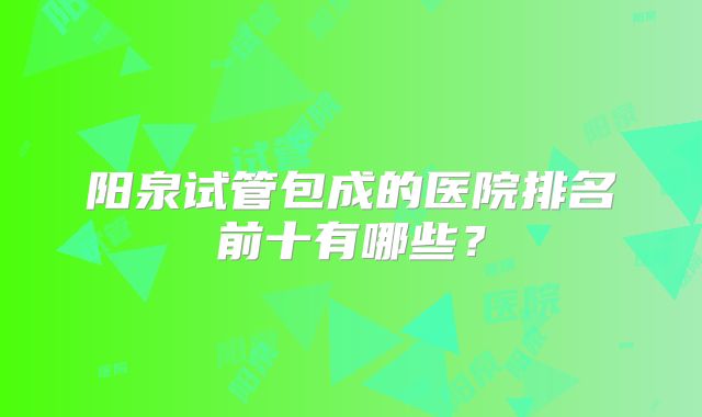 阳泉试管包成的医院排名前十有哪些?