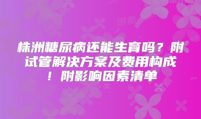 株洲糖尿病还能生育吗？附试管解决方案及费用构成！附影响因素清单