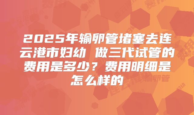 2025年输卵管堵塞去连云港市妇幼 做三代试管的费用是多少?费用明细是怎么样的