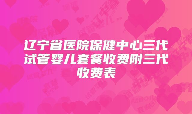 辽宁省医院保健中心三代试管婴儿套餐收费附三代收费表