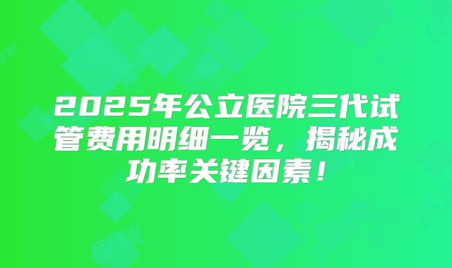 2025年公立医院三代试管费用明细一览，揭秘成功率关键因素！