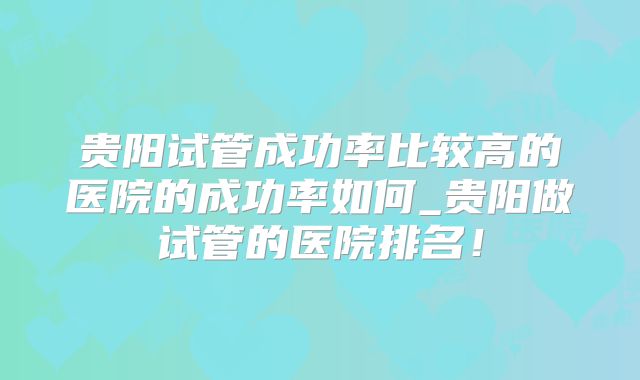 贵阳试管成功率比较高的医院的成功率如何_贵阳做试管的医院排名！