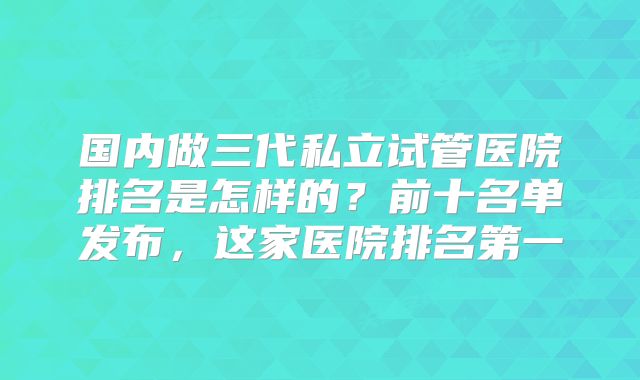 国内做三代私立试管医院排名是怎样的？前十名单发布，这家医院排名第一