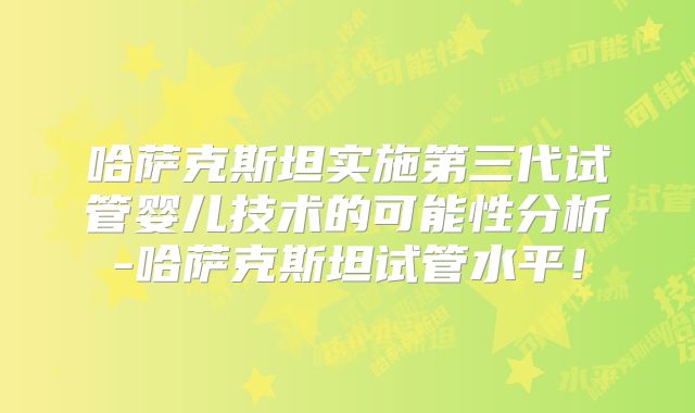 哈萨克斯坦实施第三代试管婴儿技术的可能性分析-哈萨克斯坦试管水平！