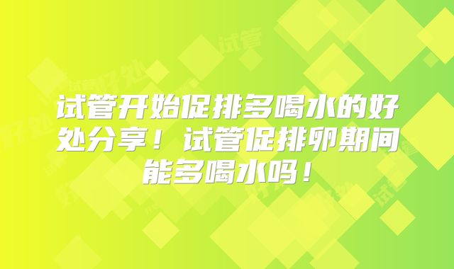 试管开始促排多喝水的好处分享！试管促排卵期间能多喝水吗！