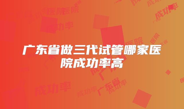 广东省做三代试管哪家医院成功率高