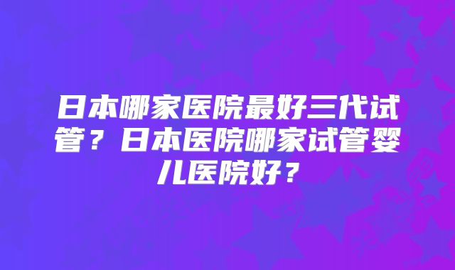 日本哪家医院最好三代试管？日本医院哪家试管婴儿医院好？