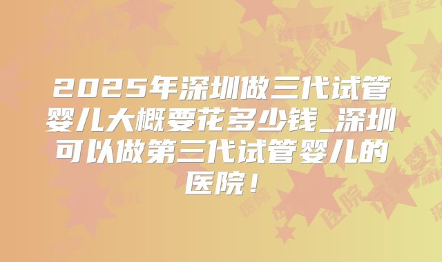 2025年深圳做三代试管婴儿大概要花多少钱_深圳可以做第三代试管婴儿的医院！